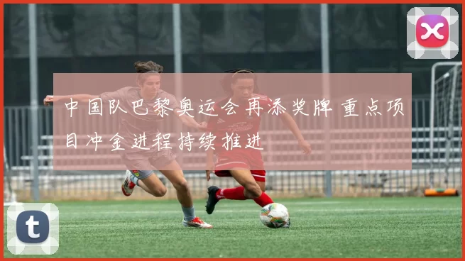 中国队巴黎奥运会再添奖牌 重点项目冲金进程持续推进