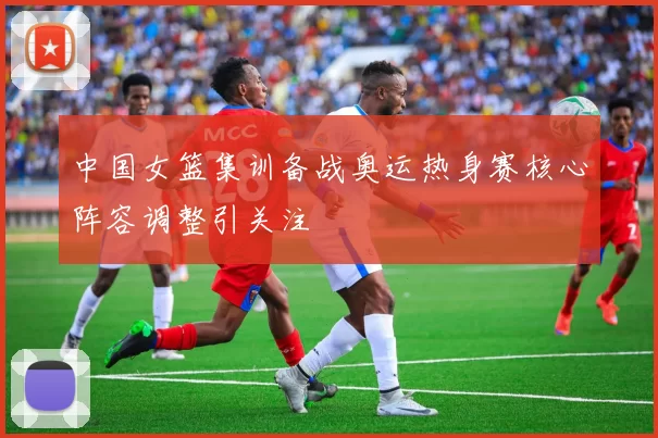 中国女篮集训备战奥运热身赛核心阵容调整引关注