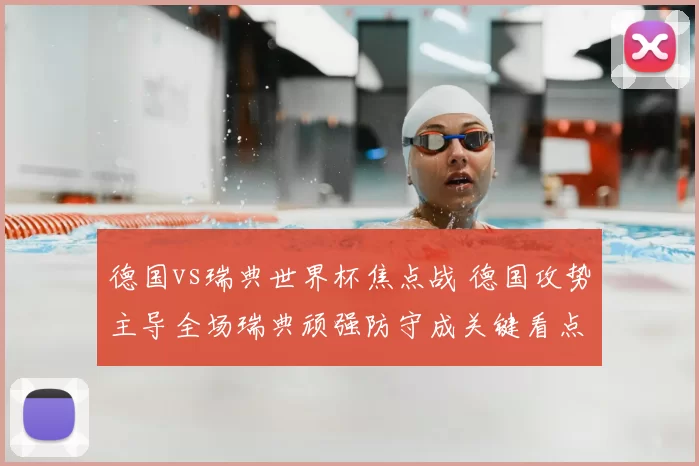 德国vs瑞典世界杯焦点战 德国攻势主导全场瑞典顽强防守成关键看点