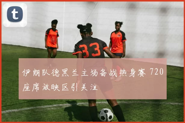 伊朗队德黑兰主场备战热身赛 720座席放映区引关注