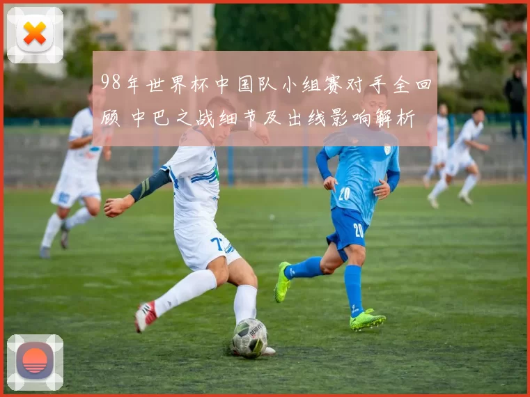 98年世界杯中国队小组赛对手全回顾 中巴之战细节及出线影响解析