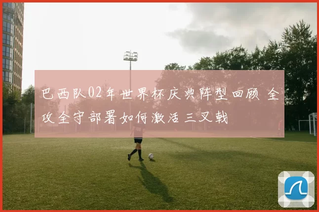 巴西队02年世界杯庆典阵型回顾 全攻全守部署如何激活三叉戟