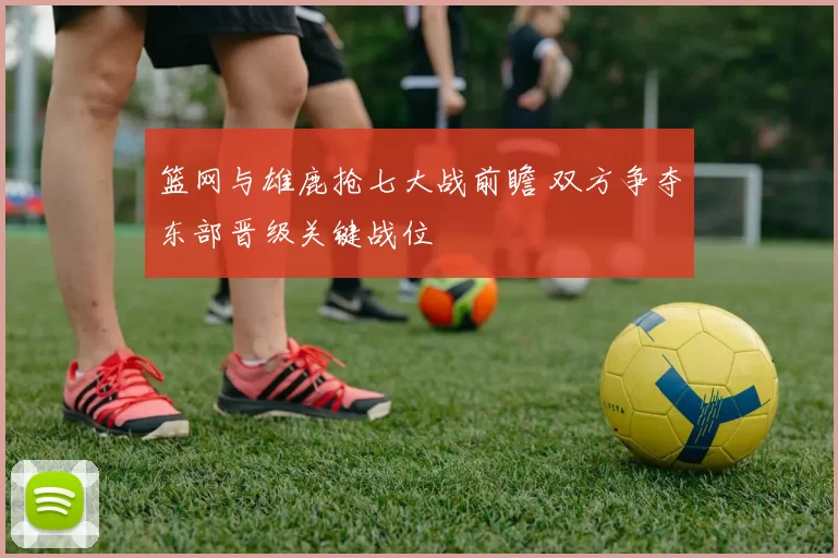 篮网与雄鹿抢七大战前瞻 双方争夺东部晋级关键战位