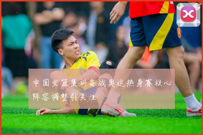 中国女篮集训备战奥运热身赛核心阵容调整引关注