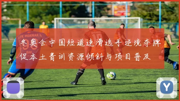 冬奥会中国短道速滑选手逆境夺牌促本土青训资源倾斜与项目普及