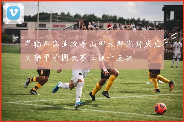 早稻田实业投手山田太郎完封庆应义塾甲子园决赛三振十五次
