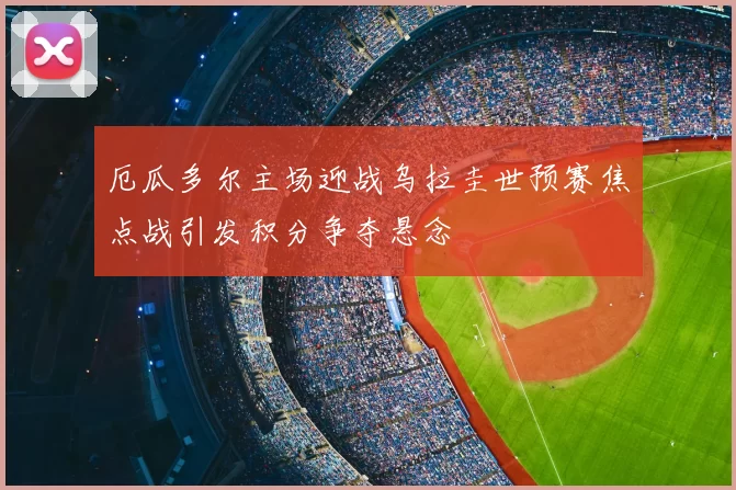厄瓜多尔主场迎战乌拉圭世预赛焦点战引发积分争夺悬念
