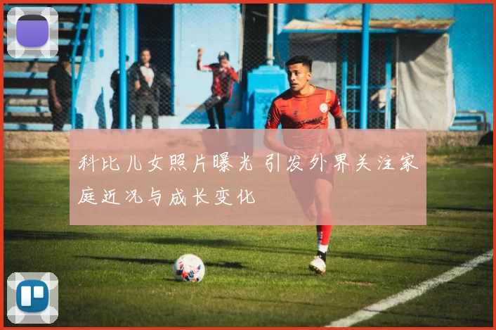 科比儿女照片曝光 引发外界关注家庭近况与成长变化