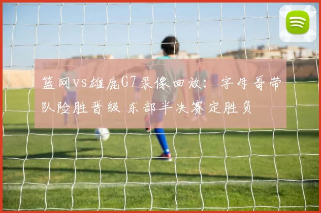 篮网vs雄鹿G7录像回放:字母哥带队险胜晋级 东部半决赛定胜负