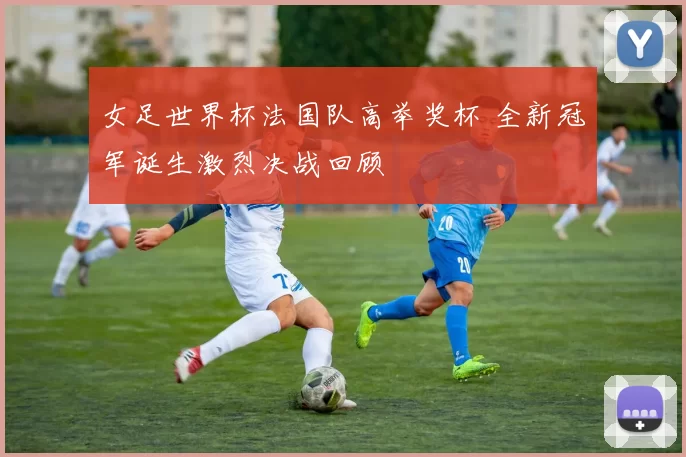 女足世界杯法国队高举奖杯 全新冠军诞生激烈决战回顾