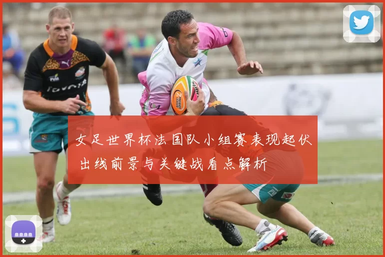 女足世界杯法国队小组赛表现起伏 出线前景与关键战看点解析