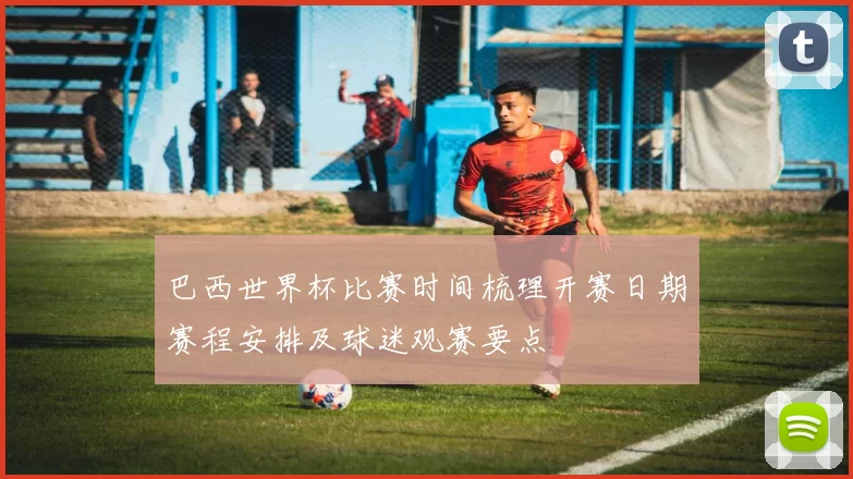 巴西世界杯比赛时间梳理开赛日期赛程安排及球迷观赛要点