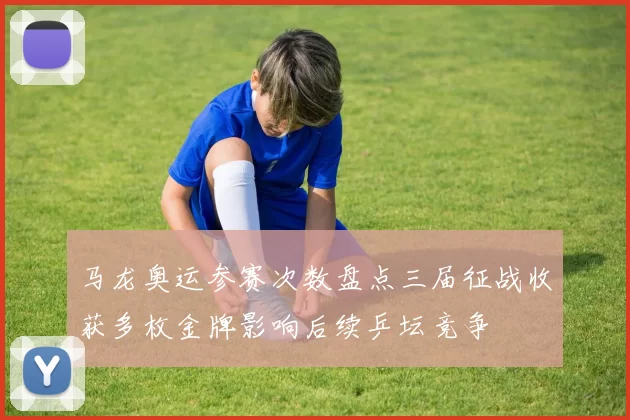 马龙奥运参赛次数盘点三届征战收获多枚金牌影响后续乒坛竞争