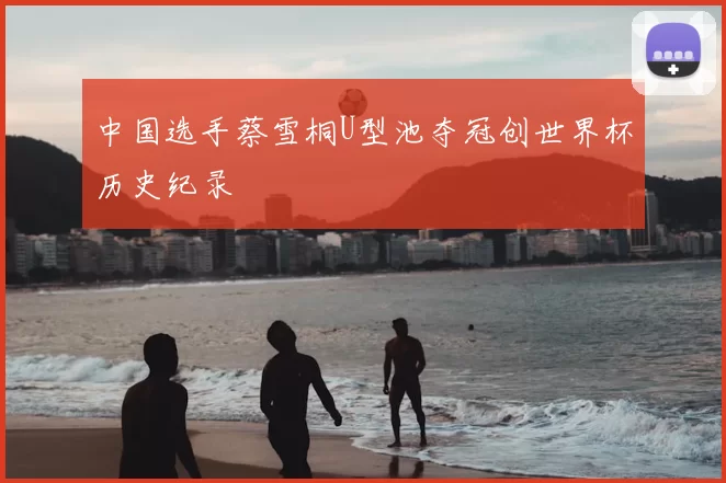 中国选手蔡雪桐U型池夺冠创世界杯历史纪录