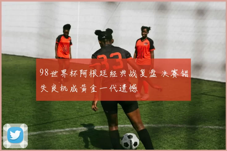 98世界杯阿根廷经典战复盘 决赛错失良机成黄金一代遗憾