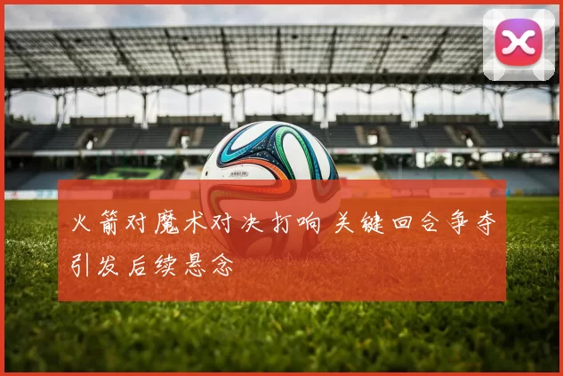火箭对魔术对决打响 关键回合争夺引发后续悬念