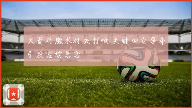 火箭对魔术对决打响 关键回合争夺引发后续悬念