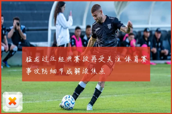 猛龙过江经典赛段再受关注 体育赛事攻防细节成解读焦点
