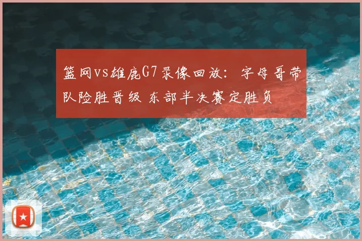 篮网vs雄鹿G7录像回放：字母哥带队险胜晋级 东部半决赛定胜负