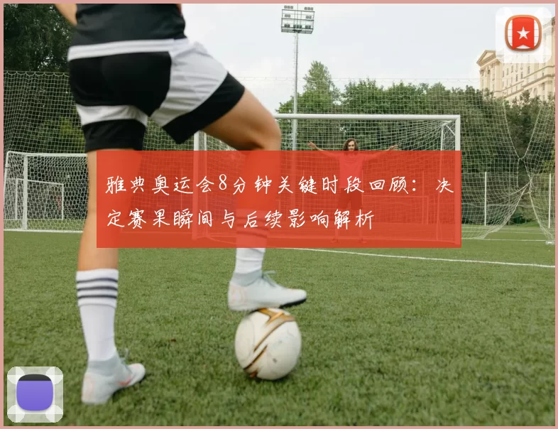 雅典奥运会8分钟关键时段回顾:决定赛果瞬间与后续影响解析