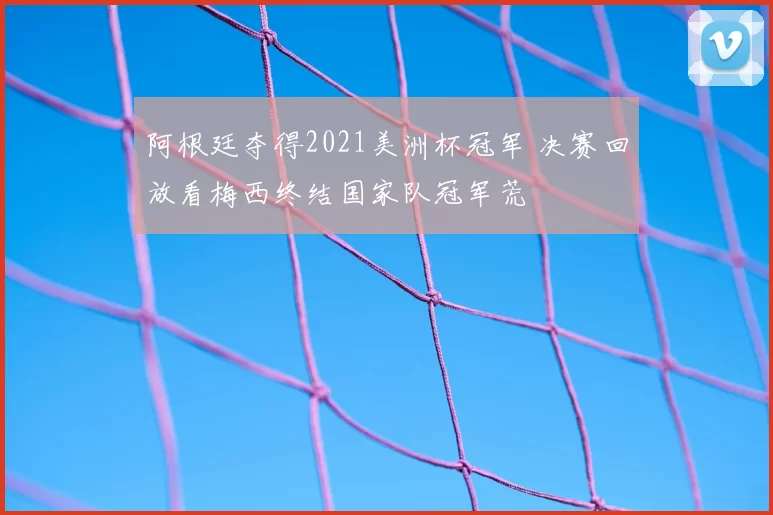阿根廷夺得2021美洲杯冠军 决赛回放看梅西终结国家队冠军荒
