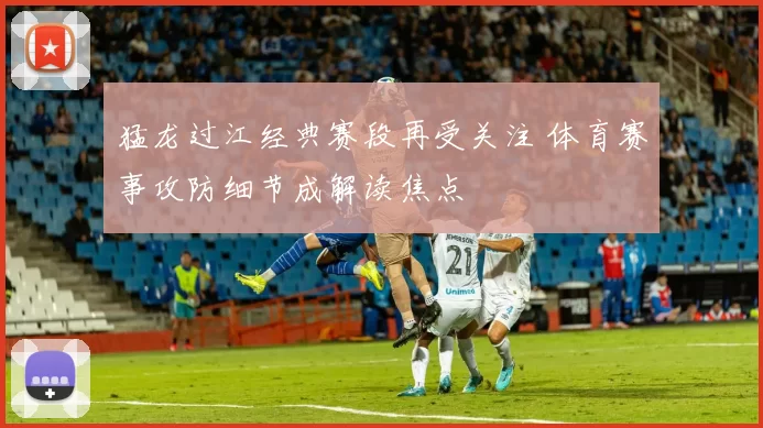 猛龙过江经典赛段再受关注 体育赛事攻防细节成解读焦点