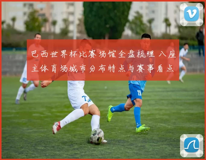 巴西世界杯比赛场馆全盘梳理 八座主体育场城市分布特点与赛事看点解析