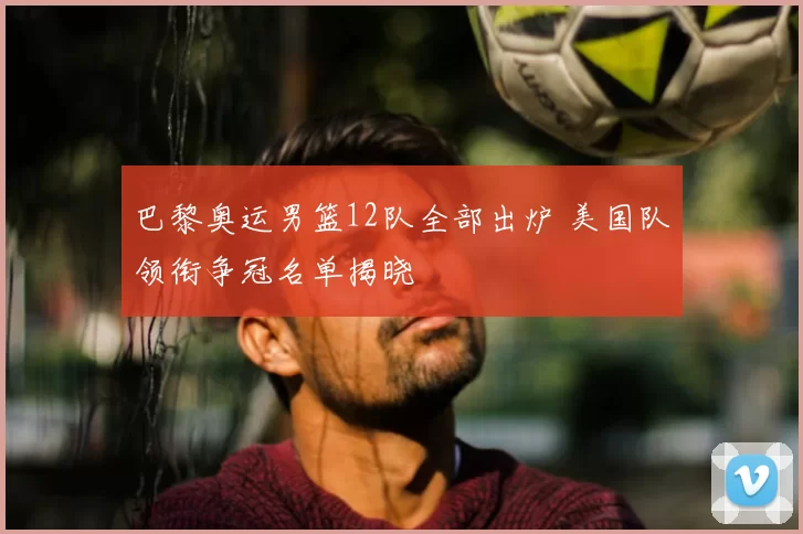 巴黎奥运男篮12队全部出炉 美国队领衔争冠名单揭晓