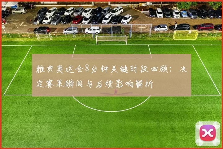 雅典奥运会8分钟关键时段回顾：决定赛果瞬间与后续影响解析