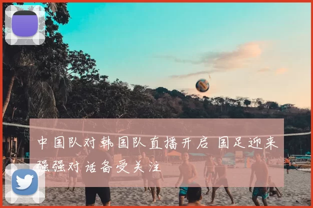 中国队对韩国队直播开启 国足迎来强强对话备受关注