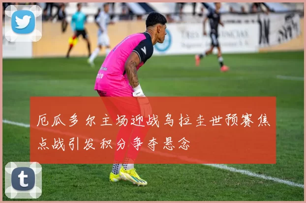 厄瓜多尔主场迎战乌拉圭世预赛焦点战引发积分争夺悬念