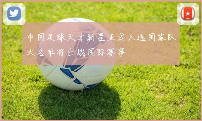 中国足球天才新星正式入选国家队大名单将出战国际赛事