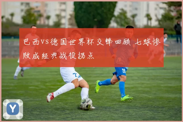 巴西vs德国世界杯交锋回顾 七球惨败成经典战役拐点