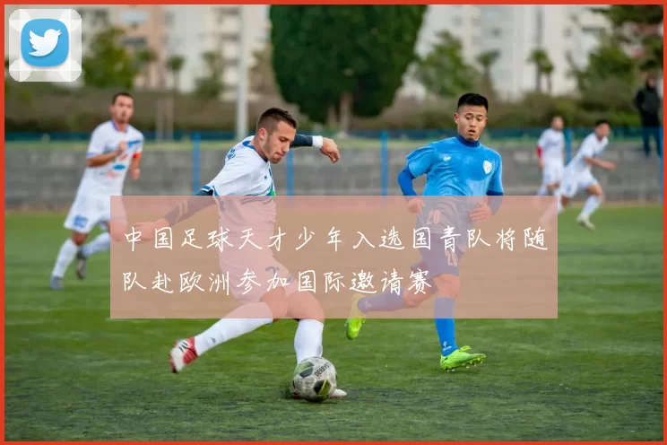 中国足球天才少年入选国青队将随队赴欧洲参加国际邀请赛