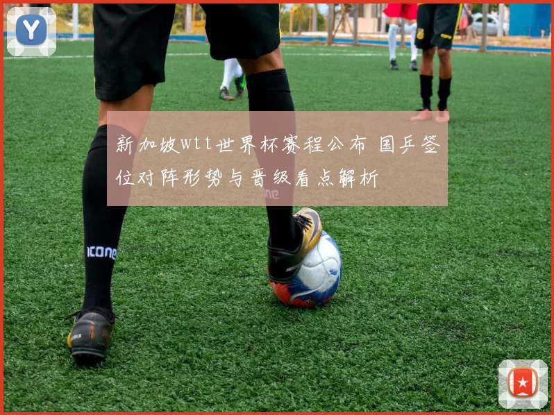 新加坡wtt世界杯赛程公布 国乒签位对阵形势与晋级看点解析