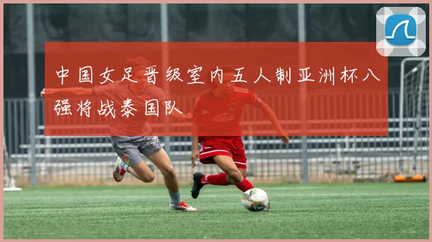 中国女足晋级室内五人制亚洲杯八强将战泰国队