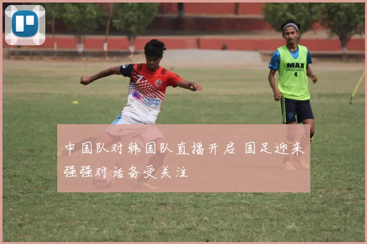 中国队对韩国队直播开启 国足迎来强强对话备受关注