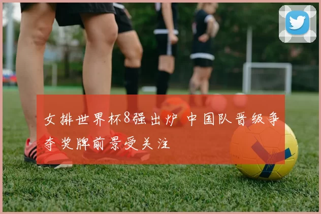 女排世界杯8强出炉 中国队晋级争夺奖牌前景受关注