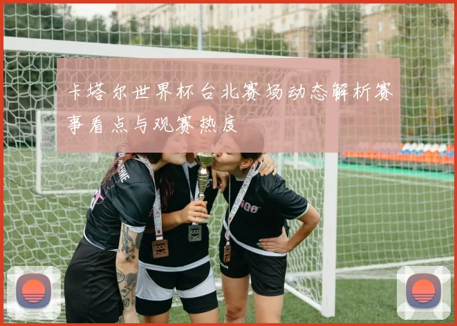 卡塔尔世界杯台北赛场动态解析赛事看点与观赛热度