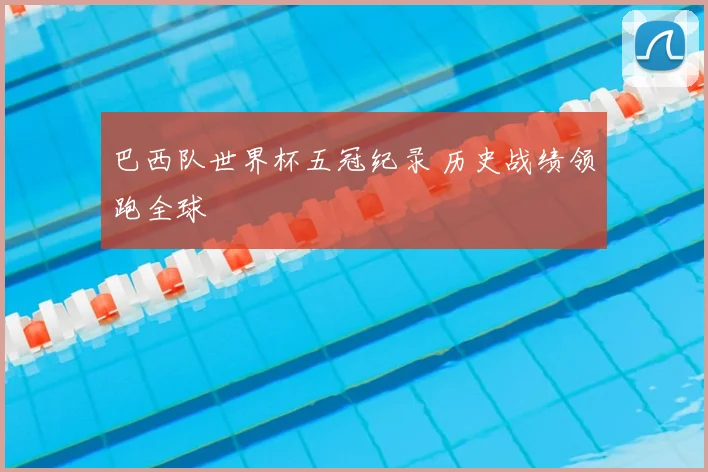 巴西队世界杯五冠纪录 历史战绩领跑全球