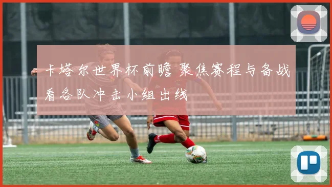 卡塔尔世界杯前瞻 聚焦赛程与备战看各队冲击小组出线